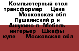 Компьютерный стол(трансформер) › Цена ­ 1 000 - Московская обл., Пушкинский р-н, Ашукино п. Мебель, интерьер » Шкафы, купе   . Московская обл.